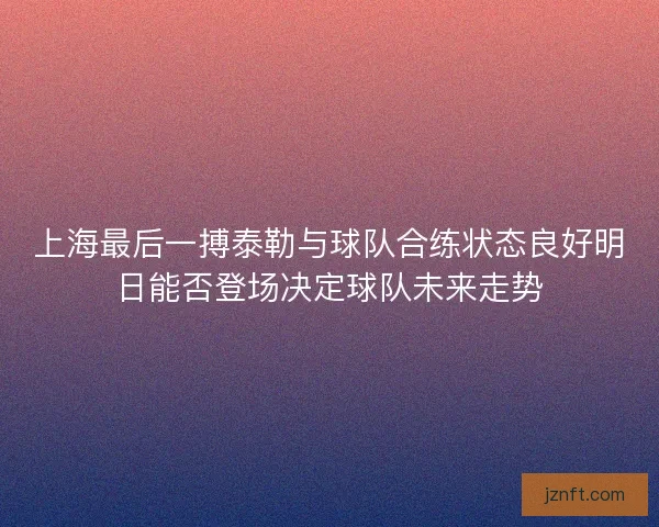 上海最后一搏泰勒与球队合练状态良好明日能否登场决定球队未来走势 上海最后一搏泰勒与球队合练状态良好明日能否登场决定球队未来走势