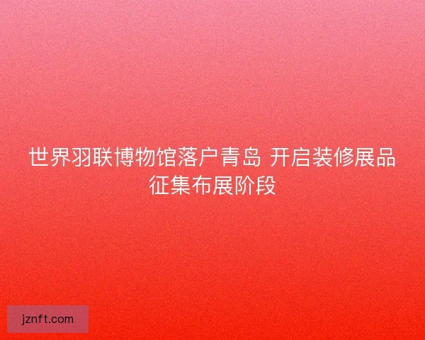 世界羽联博物馆落户青岛 开启装修展品征集布展阶段