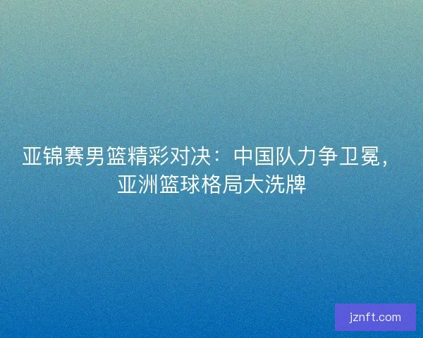 亚锦赛男篮精彩对决：中国队力争卫冕，亚洲篮球格局大洗牌