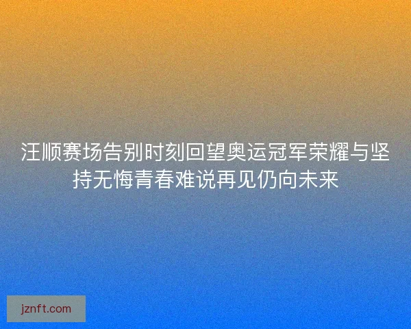 汪顺赛场告别时刻回望奥运冠军荣耀与坚持无悔青春难说再见仍向未来 汪顺赛场告别时刻回望奥运冠军荣耀与坚持无悔青春难说再见仍向未来