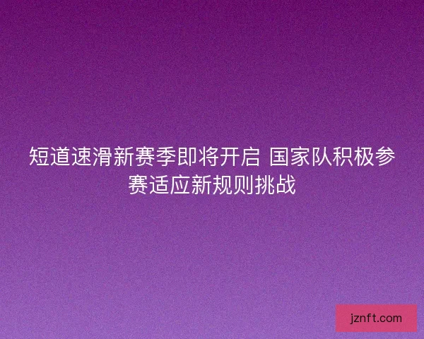 短道速滑新赛季即将开启 国家队积极参赛适应新规则挑战 短道速滑新赛季即将开启 国家队积极参赛适应新规则挑战