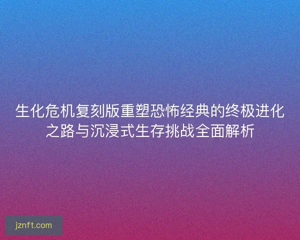 生化危机复刻版重塑恐怖经典的终极进化之路与沉浸式生存挑战全面解析