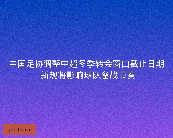 中国足协调整中超冬季转会窗口截止日期 新规将影响球队备战节奏 中国足协调整中超冬季转会窗口截止日期 新规将影响球队备战节奏