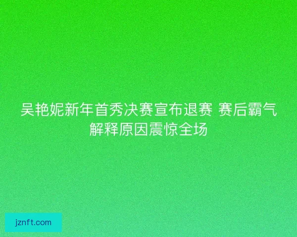 吴艳妮新年首秀决赛宣布退赛 赛后霸气解释原因震惊全场