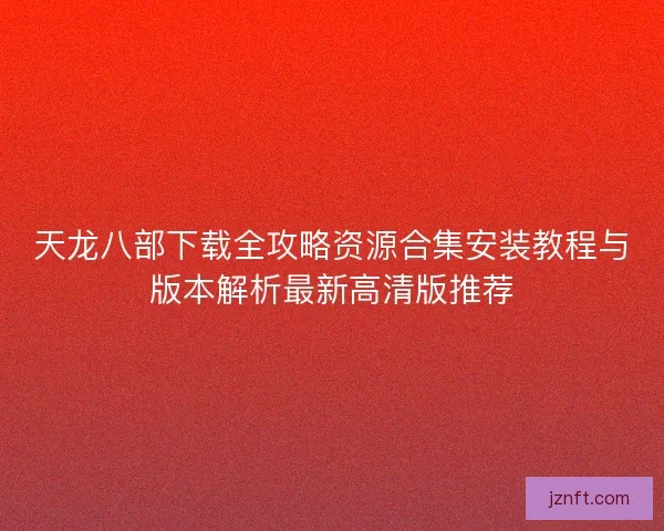 天龙八部下载全攻略资源合集安装教程与版本解析最新高清版推荐 天龙八部下载全攻略资源合集安装教程与版本解析最新高清版推荐