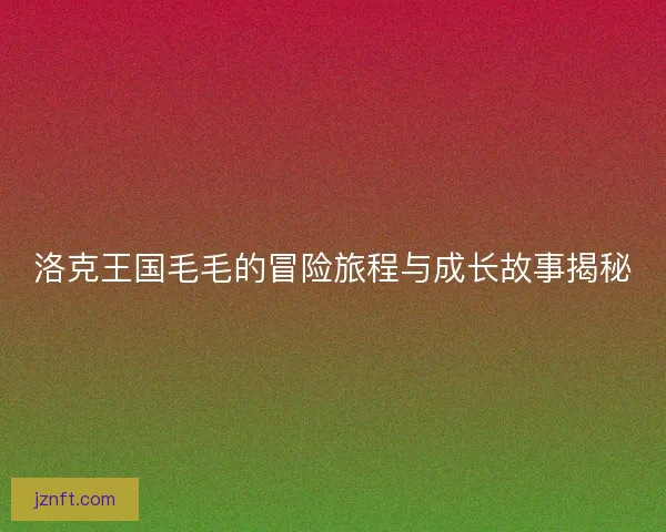 洛克王国毛毛的冒险旅程与成长故事揭秘