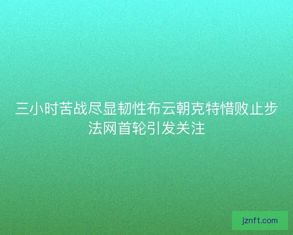 三小时苦战尽显韧性布云朝克特惜败止步法网首轮引发关注