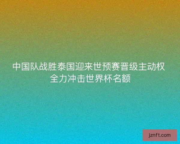 中国队战胜泰国迎来世预赛晋级主动权 全力冲击世界杯名额