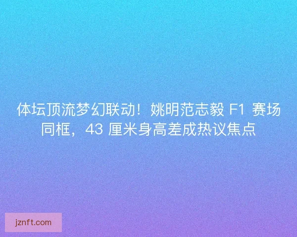 体坛顶流梦幻联动！姚明范志毅 F1 赛场同框，43 厘米身高差成热议焦点