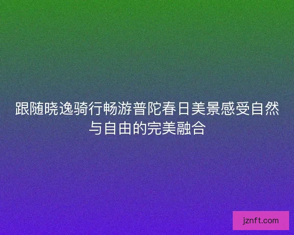 跟随晓逸骑行畅游普陀春日美景感受自然与自由的完美融合