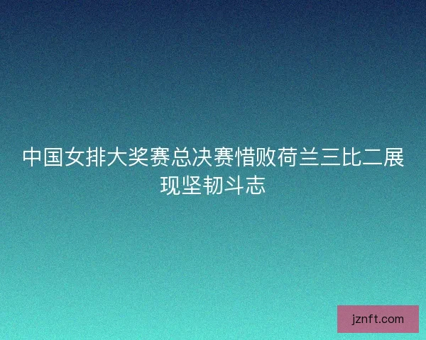 中国女排大奖赛总决赛惜败荷兰三比二展现坚韧斗志