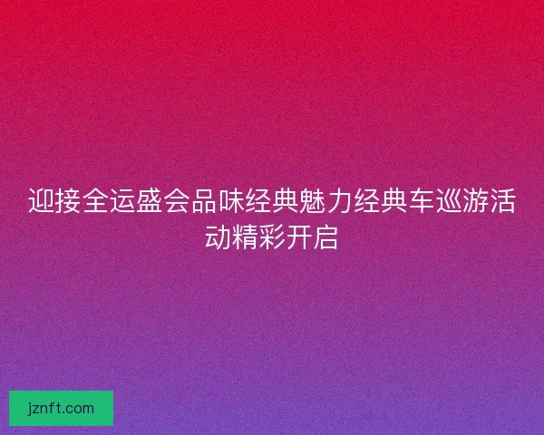 迎接全运盛会品味经典魅力经典车巡游活动精彩开启