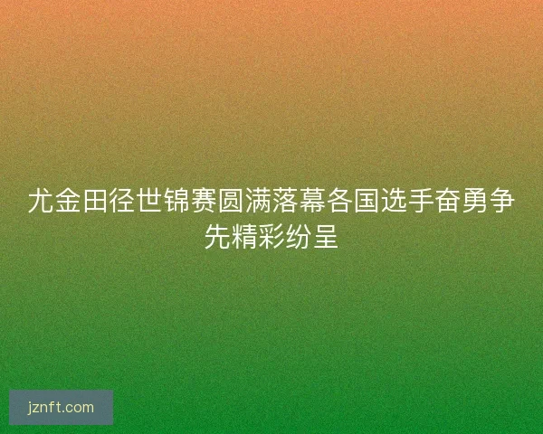 尤金田径世锦赛圆满落幕各国选手奋勇争先精彩纷呈