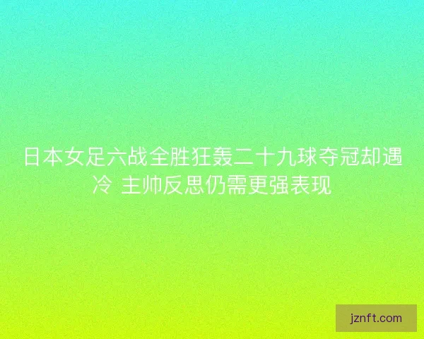 日本女足六战全胜狂轰二十九球夺冠却遇冷 主帅反思仍需更强表现 日本女足六战全胜狂轰二十九球夺冠却遇冷 主帅反思仍需更强表现