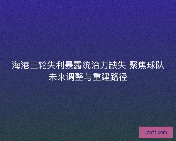 海港三轮失利暴露统治力缺失 聚焦球队未来调整与重建路径 海港三轮失利暴露统治力缺失 聚焦球队未来调整与重建路径