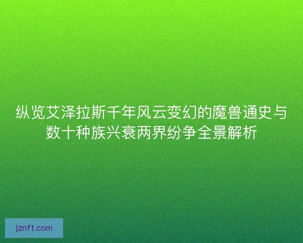 纵览艾泽拉斯千年风云变幻的魔兽通史与数十种族兴衰两界纷争全景解析