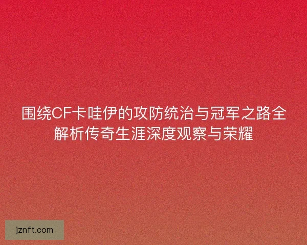 围绕CF卡哇伊的攻防统治与冠军之路全解析传奇生涯深度观察与荣耀