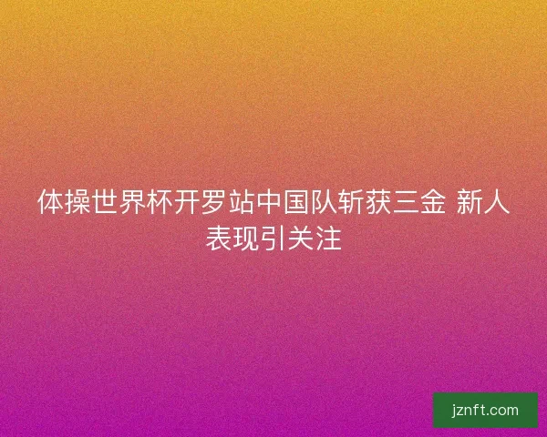 体操世界杯开罗站中国队斩获三金 新人表现引关注 体操世界杯开罗站中国队斩获三金 新人表现引关注