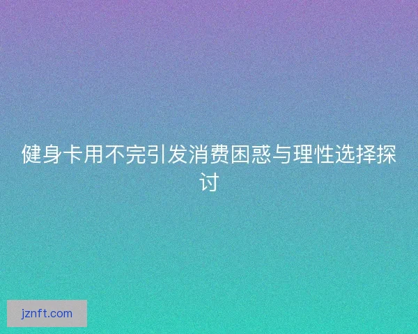 健身卡用不完引发消费困惑与理性选择探讨