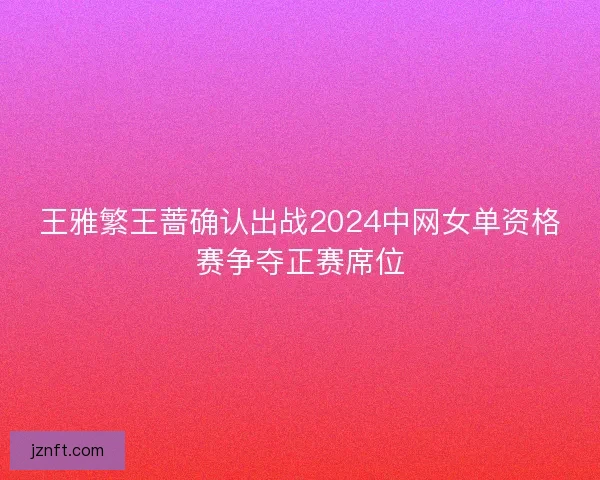 王雅繁王蔷确认出战2024中网女单资格赛争夺正赛席位 王雅繁王蔷确认出战2024中网女单资格赛争夺正赛席位
