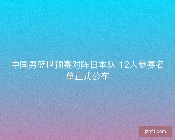 中国男篮世预赛对阵日本队 12人参赛名单正式公布