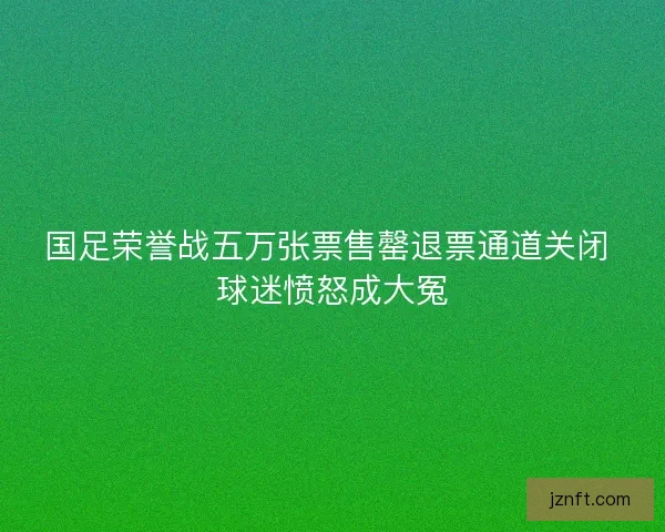 国足荣誉战五万张票售罄退票通道关闭 球迷愤怒成大冤 国足荣誉战五万张票售罄退票通道关闭 球迷愤怒成大冤